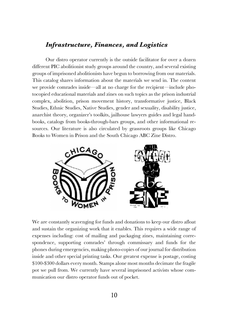Infrastructure, Finances, and Logistics

 

Our distro operator currently is the outside fac

ator for over a dozen

 

different PIC abolitionist study groups around the country, and several existing

 

groups of imprisoned abolitionists have begun to borrowing from our materials.

 

This catalog shares information about the materials we send in, The content
we provide comrades insice—all at no charge for the recipient—include pho-
tocopied educational materials and zines on such topics as the prison industrial
complex, abolition, prison movement history, transformative justice, Black
Studies, Ethnic Studies, Native Studies, gender and sexuality, disability justice.

 

al

 

hist theory, organizer's toolkits, jailhouse lawyers guides and legal hand-

 

books, catalogs from books-through-bars groups, and other informational re-

 

sources. Our lit

 

ture is also circulated by grassroots groups like Chicago
Books to Women in Prison and the South Chicago ABC

 

ine Distro.

 

   

We are constantly scavenging for funds and donations to keep our distro afloat

and sustain the organizing work that it enables. This requires a wide range of

 

expenses including: cost of mailing and packaging

 

es, maintain

and funds for the

  

ng corre-

spondence, supporting comrades’ through commissai

 

 

phones during em

  

es, mal nal for distribution

 

-genci ing photo-co

inside and other special printing tasks. Our greatest es

ies of our jou

 

 

pense is postage, costing
$100-$300 dollars every month. Stamps alone most months decimate the fragile
pot we pull from. We currently have several imprisoned activists whose com-
munic

 

tion our distro operator funds out of pocket.

10
